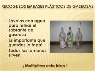 Lávalos con agua para retirar el sobrante de gaseosa Es importante que guardes la tapa! Todos los tamaños sirven.  ¡ Multiplica esta idea ! 