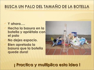 Y ahora…. Hecha la basura en la botella y apriétala con el palo No dejes espacio. Bien apretada la basura que la botella quede dura! ¡ Practica y multiplica esta idea ! 