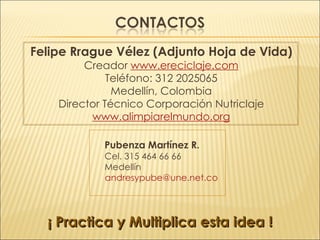 Felipe Rrague Vélez (Adjunto Hoja de Vida) Creador  www.ereciclaje.com Teléfono: 312 2025065 Medellín, Colombia Director Técnico Corporación Nutriclaje www.alimpiarelmundo.org Pubenza Martínez R.  Cel. 315 464 66 66 Medellín [email_address] ¡ Practica y Multiplica esta idea ! 