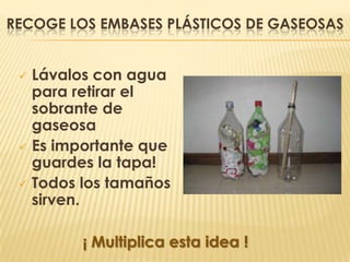 RECOGE LOS EMBASES PLÁSTICOS DE GASEOSAS


  Lávalos con agua
   para retirar el
   sobrante de
   gaseosa
  Es importante que
   guardes la tapa!
  Todos los tamaños
   sirven.

         ¡ Multiplica esta idea !
 