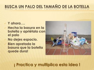 BUSCA UN PALO DEL TAMAÑO DE LA BOTELLA



   Y ahora….
   Hecha la basura en la
    botella y apriétala con
    el palo
   No dejes espacio.
   Bien apretada la
    basura que la botella
    quede dura!



       ¡ Practica y multiplica esta idea !
 
