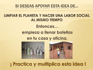 SI DESEAS APOYAR ESTA IDEA DE…

LIMPIAR EL PLANETA Y HACER UNA LABOR SOCIAL
               AL MISMO TIEMPO
                Entonces…
         empieza a llenar botellas
           en tu casa y oficina.




   ¡ Practica y multiplica esta idea !
 