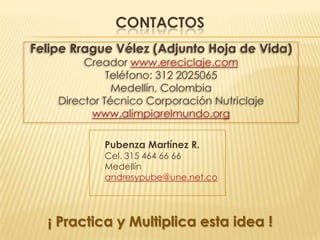 CONTACTOS
Felipe Rrague Vélez (Adjunto Hoja de Vida)
         Creador www.ereciclaje.com
              Teléfono: 312 2025065
               Medellín, Colombia
    Director Técnico Corporación Nutriclaje
          www.alimpiarelmundo.org

            Pubenza Martínez R.
            Cel. 315 464 66 66
            Medellín
            andresypube@une.net.co




  ¡ Practica y Multiplica esta idea !
 