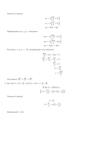 Tenemos el sistema
                                                                     3y
                                                             yz = λ     + 2z
                                                                      2
                                                                     3x
                                                             xz = λ     + 2z
                                                                      2
                                                             xy = λ(2x + 2y)

  Multiplicando por x, y y z obtenemos

                                                                     3xy
                                                            xyz = λ      + 2xz
                                                                      2
                                                                     3xy
                                                            xyz = λ      + 2yz
                                                                      2
                                                            xyz = λ(2xz + 2yz)
                                3x
  Por tanto x = y, y, z =        4 ,   reemplazando en la restricci´n
                                                                   o

                                                       3xy
                                                           + 2xz + 2yz = C
                                                         2
                                                       3x2 3x2 3x2
                                                           +    +      =C
                                                        2     2     2
                                                                   9x2
                                                                       =C
                                                                    2
                                                                         2C
                                                                    x2 =
                                                                         √9
                                                                           2C
                                                                      x=
                                                                           3
                √         √            √
                 2C        2C          2C
  As´ tenemos
    ı            3    ×    3    ×      4 .

                        πl2                            lπ
5. Sea A(h, l) = hl +    8 ,   y,P (h, l) = 2h + l +    2   =P

                                                        ∇A(h, l) = λ∇P (h, l)
                                                              lπ                 π
                                                     l, h +        = 2λ, λ 1 +
                                                               4                 2

  Tenemos el sistema

                                                                   l = 2λ
                                                                lπ         π
                                                             h+      =λ 1+
                                                                 4         2


  Solucionando l = 2h.
 