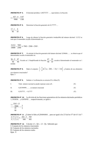 PROYECTO Nº 4. El decimal periódico 1,04272727 ….. equivalente a la fracción
427 4 1147
1
9900 1100

 
PROYECTO Nº 5. Determine la fracción generatriz de 0,177777….
17 1 8
90 45


PROYECTO Nº 6. Luego de obtener la fracción generatriz irreductible del número decimal: 3,1212 se
nota que el numerador excede al denominador en:
31212 7803
7803 2500 5303
10000 2500
    .
PROYECTO Nº 7. Al calcular la fracción generatriz del número decimal: 0,96666…… se observa que el
denominador excede al numerador en:
96 9 87
90 90

 . Excede en 3. Simplificando la fracción,
87 29
90 30
 , excede el denominador al numerador en 1
unidad.
PROYECTO Nº 8. Dado el conjunto:








0;5;16;205;;7,0;
5
3 3
 . ¿Cuántos de sus elementos
son números irracionales?
Rpta: 3
PROYECTO Nº 9. Señalar si la afirmación es correcta (V) o falsa (F):
I. Todo número racional se puede expresar como a/b . (F)
II. 0,56789999….… es número irracional (F)
III. 0,767777.. < 0,7777 (V)
PROYECTO Nº 10. La división de las fracciones generatrices de los números decimales periódicos
1,1363636… y 0,454545…. respectivamente, es igual a:
1363 13
1
59900
45 2
99



PROYECTO Nº 11. ¿Cuánto le falta a 0,264646464… para ser igual a los 2/3 de los 5/7 de 6/11 de 7
2 5 6 264 2 769
7
3 7 11 990 495
  
   
  
PROYECTO Nº 12. Calcular: (I  Q)  (I – Q), Sabiendo que:
I: Conjunto de los números irracionales
Q: Conjunto de los números racionales
R: Conjunto de los números reales
Rpta:
 