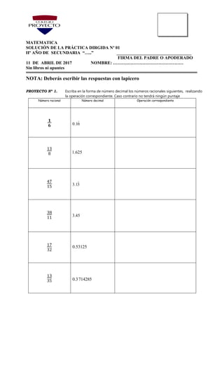 MATEMATICA
SOLUCIÓN DE LA PRÁCTICA DIRGIDA Nº 01
IIº AÑO DE SECUNDARIA “…..” __________________________________
FIRMA DEL PADRE O APODERADO
11 DE ABRIL DE 2017 NOMBRE: …………………………………………
Sin libros ni apuntes
NOTA: Deberás escribir las respuestas con lapicero
PROYECTO Nº 1. Escriba en la forma de número decimal los números racionales siguientes, realizando
la operación correspondiente. Caso contrario no tendrá ningún puntaje
Número racional Número decimal Operación correspondiente
𝟏
𝟔 0.16
13
8 1.625
47
15 3.13
38
11 3.45
17
32
0.53125
13
35 0.3714285
 