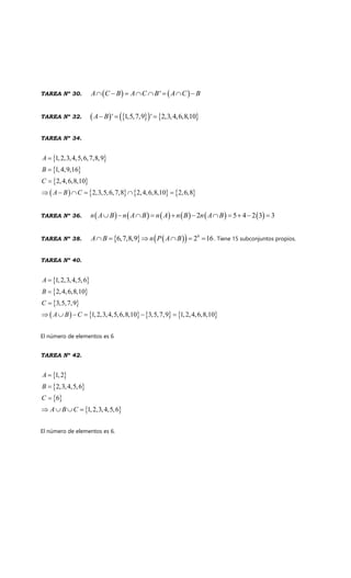 TAREA Nº 30. 'A C B A C B A C B
TAREA Nº 32. ' 1,5,7,9 ' 2,3,4,6,8,10A B
TAREA Nº 34.
1,2,3,4,5,6,7,8,9
1,4,9,16
2,4,6,8,10
2,3,5,6,7,8 2,4,6,8,10 2,6,8
A
B
C
A B C
TAREA Nº 36. 2 5 4 2 3 3n A B n A B n A n B n A B
TAREA Nº 38. 4
6,7,8,9 2 16A B n P A B . Tiene 15 subconjuntos propios.
TAREA Nº 40.
1,2,3,4,5,6
2,4,6,8,10
3,5,7,9
1,2,3,4,5,6,8,10 3,5,7,9 1,2,4,6,8,10
A
B
C
A B C
El número de elementos es 6
TAREA Nº 42.
1,2
2,3,4,5,6
6
1,2,3,4,5,6
A
B
C
A B C
El número de elementos es 6.