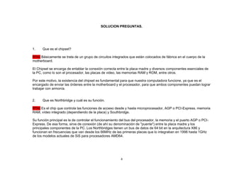 SOLUCION PREGUNTAS. 
4 
1. Que es el chipset? 
RTA: Básicamente se trata de un grupo de circuitos integrados que están colocados de fábrica en el cuerpo de la 
motherboard. 
El Chipset se encarga de entablar la conexión correcta entre la placa madre y diversos componentes esenciales de 
la PC, como lo son el procesador, las placas de video, las memorias RAM y ROM, entre otros. 
Por este motivo, la existencia del chipset es fundamental para que nuestra computadora funcione, ya que es el 
encargado de enviar las órdenes entre la motherboard y el procesador, para que ambos componentes puedan lograr 
trabajar con armonía. 
2. Que es Northbridge y cuál es su función. 
RTA: Es el chip que controla las funciones de acceso desde y hasta microprocesador, AGP o PCI-Express, memoria 
RAM, vídeo integrado (dependiendo de la placa) y Southbridge. 
Su función principal es la de controlar el funcionamiento del bus del procesador, la memoria y el puerto AGP o PCI-Express. 
De esa forma, sirve de conexión (de ahí su denominación de "puente") entre la placa madre y los 
principales componentes de la PC. Los Northbridges tienen un bus de datos de 64 bit en la arquitectura X86 y 
funcionan en frecuencias que van desde los 66MHz de las primeras placas que lo integraban en 1998 hasta 1GHz 
de los modelos actuales de SiS para procesadores AMD64. 
 