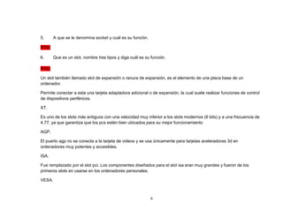 6 
5. A que se le denomina socket y cuál es su función. 
RTA: 
6. Que es un slot, nombre tres tipos y diga cuál es su función. 
RTA: 
Un slot también llamado slot de expansión o ranura de expansión, es el elemento de una placa base de un 
ordenador. 
Permite conectar a esta una tarjeta adaptadora adicional o de expansión, la cual suele realizar funciones de control 
de dispositivos periféricos. 
XT. 
Es uno de los slots más antiguos con una velocidad muy inferior a los slots modernos (8 bits) y a una frecuencia de 
4.77, ya que garantiza que los pcs estén bien ubicados para su mejor funcionamiento 
AGP. 
El puerto agp no se conecta a la tarjeta de videos y se usa únicamente para tarjetas aceleradoras 3d en 
ordenadores muy potentes y accesibles. 
ISA. 
Fue remplazado por el slot pci. Los componentes diseñados para el slot isa eran muy grandes y fueron de los 
primeros slots en usarse en los ordenadores personales. 
VESA. 
 