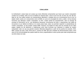 CONCLUSION 
la motherboard o placa base es la pieza que reúne diferentes componentes que hacen que nuestro computador 
cumpla con su trabajo, está a la vez se clasifica en diversos tipos como lo que es la atx, la micro atx, ata, flex atx, 
baby at, etc; las cuales cuentan con características diferentes o modelos que ya no encontramos hoy en dia. La 
tarjeta madre cuenta con componentes como la BIOS, la cual es la encargada de entra y salida de las diversas 
funciones que efectuara nuestro computador; la CPU, unidad central de procesamiento, esta se encarga de 
procesar la información con la que decidamos interactuar; encontramos los slots, o expansiones, las cuales se 
encuentran en por defecto de fábrica en la misma placa base, estas nos permiten expandir la características de 
nuestro computador, ya sea ampliar nuestra RAM, introducir una tarjeta de video para los amantes de los video 
juegos, tarjetas de red alámbrica e inalámbricas entre otras funciones que mejoraran la calidad de nuestro 
computador; está a la vez nos permite conectar diferentes dispositivos a partir de los puertos de conexión, AVG, 
MIDI, puertos de audio, SCSI, RCA para tv, puertos de USB, IDE para unidades de almacenamiento óptico, entre 
otros; en fin la funcionalidad de la placa madre es única y especificada en varios puntos para cada componente que 
se entre enlace con esta. 
9 
 