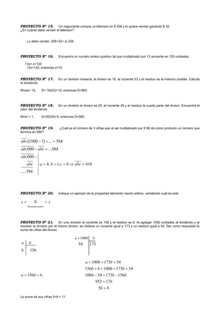 PROYECTO Nº 15. Un negociante compra un televisor en $ 206 y lo quiere vender ganando $ 32.
¿En cuánto debe vender el televisor?
Lo debe vender: 206+32= s/.238
PROYECTO Nº 16. Encuentra un numéro entero positivo tal que multiplicado por 13 aumente en 120 unidades.
13x= x+120
12x=120, entonces x=10
PROYECTO Nº 17. En un divisiòn inexacta, el divisor es 16, el cociente 53 y el residuo es el máximo posible. Calcula
el dividendo
Rmax= 15, D= 16(53)+15, entonces D=863
PROYECTO Nº 18. En un división el divisor es 20, el cociente 29 y el residuo la cuarta parte del divisor. Encuentra el
valor del dividendo
Rmin = 1, D=20(29)+5, entonces D=585
PROYECTO Nº 19. ¿Cuál es el número de 3 cifras que al ser multiplicado por 9 99 da como producto un número que
termina en 584?
PROYECTO Nº 20. Indique un ejemplo de la propiedad elemento neutro aditivo, señalando cuál es este
0
Elemento neutro
x x 
PROYECTO Nº 21. En una división el cociente es 156 y el residuo es 6. Al agregar 1000 unidades al dividendo y al
resolver la división por el mismo divisor, se obtiene un cociente igual a 173 y un residuo igual a 54. Dar como respuesta la
suma de cifras del divisor.
a b
6 156
1000a b
54 173
156 6a b  ,
1000 173 54
156 6 1000 173 54
1006 54 173 156
952 17
56
a b
b b
b b
b
b
  
   
  


La suma de sus cifras 5+6 = 11
 1000 1 ... 584
000 ...584
000
4, 1, 6 416
.....584
abc
abc abc
abc
abc a b c abc
  
 


    


 