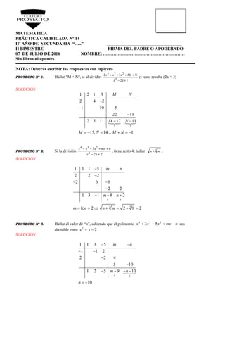 MATEMATICA
PRÁCTICA CALIFICADA Nº 14
IIº AÑO DE SECUNDARIA “…..” __________________________________
II BIMESTRE FIRMA DEL PADRE O APODERADO
07 DE JULIO DE 2016 NOMBRE: ………………..………………………………
Sin libros ni apuntes
NOTA: Deberás escribir las respuestas con lapicero
PROYECTO Nº 1. Hallar "M + N", si al dividir:
12
32
2
234


xx
NMxxxx
el resto resulta (2x + 3)
SOLUCIÓN
2 3
1 2 1 3
2 4 2
1 10 5
22 11
2 5 11 17 11
15; 14 1
M N
M N
M N M N

 

 
      
PROYECTO Nº 2. Si la división
22
5
2
234


xx
nmxxxx
, tiene resto 4, hallar 3
mn  .
SOLUCIÓN
0 4
3 3
1 1 1 5
2 2 2
2 6 6
2 2
1 3 1 8 2
8; 2 2 8 2
m n
m n
m n n m


 

  
      
PROYECTO Nº 3. Hallar el valor de “n”, sabiendo que el polinomio nmxxxx  234
53 sea
divisible entre 22
 xx
SOLUCIÓN
0 0
1 1 3 5
1 1 2
2 2 4
5 10
1 2 5 9 10
10
m n
m n
n
 
 


   
 
 