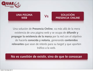 UNA PÁGINA                         SOLUCIÓN
                            WEB                Vs        PRESENCIA ONLINE



                    Una solución de Presencia Online, va más allá de la mera
                      existencia de una página web y se ocupa de difundir y
                   propagar la existencia de la marca por la red con el objetivo
                      de hacerla conocida y notoria, generando contenidos
                   relevantes que sean de interés para su target y que aporten
                                         tráfico a la web.


                   No es cuestión de existir, sino de que te conozcan


lunes 21 de mayo de 12
 