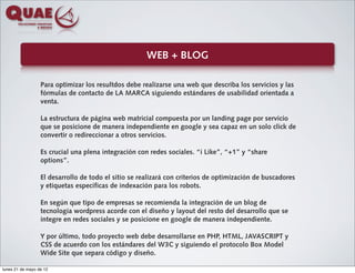 WEB + BLOG

                  Para optimizar los resultdos debe realizarse una web que describa los servicios y las
                  fórmulas de contacto de LA MARCA siguiendo estándares de usabilidad orientada a
                  venta.

                  La estructura de página web matricial compuesta por un landing page por servicio
                  que se posicione de manera independiente en google y sea capaz en un solo click de
                  convertir o redireccionar a otros servicios.

                  Es crucial una plena integración con redes sociales. “i Like”, “+1” y “share
                  options”.

                  El desarrollo de todo el sitio se realizará con criterios de optimización de buscadores
                  y etiquetas específicas de indexación para los robots.

                  En según que tipo de empresas se recomienda la integración de un blog de
                  tecnología wordpress acorde con el diseño y layout del resto del desarrollo que se
                  integre en redes sociales y se posicione en google de manera independiente.

                  Y por último, todo proyecto web debe desarrollarse en PHP, HTML, JAVASCRIPT y
                  CSS de acuerdo con los estándares del W3C y siguiendo el protocolo Box Model
                  Wide Site que separa código y diseño.

lunes 21 de mayo de 12
 