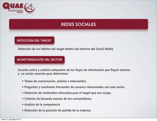 REDES SOCIALES


                 DETECCIÓN DEL TARGET

                  Detección de los hábitos del target dentro del entorno del Social Media


                 MONITORIZACIÓN DEL SECTOR


                  Escucha activa y análisis exhaustivo de los flujos de información que fluyen entorno
                  a un sector concreto para determinar:

                         • Temas de conversación, análisis e intercambio.
                         • Preguntas y cuestiones frecuentes de usuarios relacionados con este sector.
                         • Detección de contenidos relevantes para el target que nos ocupa.
                         • Criterios de búsueda exactos de los consumidores.
                         • Análisis de la competencia
                         • Detección de la posición de partida de la empresa

lunes 21 de mayo de 12
 