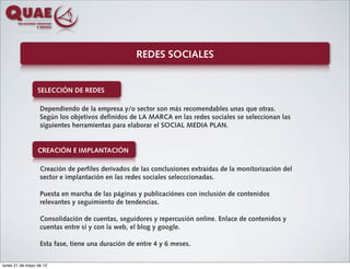 REDES SOCIALES


                 SELECCIÓN DE REDES

                  Dependiendo de la empresa y/o sector son más recomendables unas que otras.
                  Según los objetivos definidos de LA MARCA en las redes sociales se seleccionan las
                  siguientes herramientas para elaborar el SOCIAL MEDIA PLAN.


                 CREACIÓN E IMPLANTACIÓN

                  Creación de perfiles derivados de las conclusiones extraídas de la monitorización del
                  sector e implantación en las redes sociales selecccionadas.

                  Puesta en marcha de las páginas y publicaciónes con inclusión de contenidos
                  relevantes y seguimiento de tendencias.

                  Consolidación de cuentas, seguidores y repercusión online. Enlace de contenidos y
                  cuentas entre sí y con la web, el blog y google.

                  Esta fase, tiene una duración de entre 4 y 6 meses.


lunes 21 de mayo de 12
 