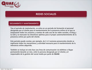 REDES SOCIALES


                 SEGUIMIENTO Y MANTENIMIENTO

                  Tras el periodo de implantación, se entra en un periodo de formación al personal
                  designado por el cliente para el mantenimiento de la presencia online en el que se
                  traspasarán todos los usuarios y cuentas de cada una de las redes sociales, el blog y
                  la web y se marcarán las directrices óptimas para el propio automantenimiento de la
                  presencia online por parte del cliente.

                  Este periodo puede constar, por ejemplo, de 2 ó 3 sesiones presenciales donde se
                  explicarán todos los mecanismos y actividad necesaria para el mantenimiento de la
                  relevancia online adquirida.

                  También se incluye en esta fase una línea de comunicación vía teléfono o Skype
                  permanente durante un mes, entre la persona designada por el cliente y el
                  responsable de la gestión del social media por parte de QUAE.




lunes 21 de mayo de 12
 