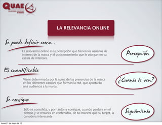 LA RELEVANCIA ONLINE


    Se puede definir como...
                                                                                                  Percepción
                         La relevancia online es la percepción que tienen los usuarios de
                         internet de la marca y el posicionamiento que le otorgan en su
                         escala de intereses.



  Es cuantificable
                         Viene determinada por la suma de las presencias de la marca
                         en los diferentes canales que forman la red, que aportarán
                         una audiencia a la marca.
                                                                                               ¿Cuanto te ven?
     Se consigue
                          Sólo se consolida, y por tanto se consigue, cuando perdura en el
                          tiempo y se renueva en contenidos, de tal manera que su target, la
                          considera interesante
                                                                                                  Seguimiento
lunes 21 de mayo de 12
 