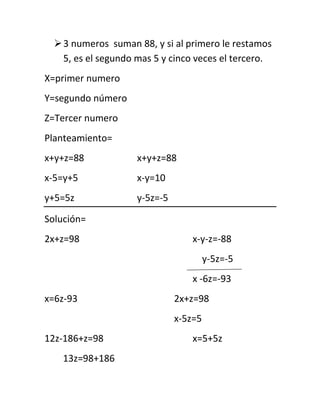 3 numeros  suman 88, y si al primero le restamos 5, es el segundo mas 5 y cinco veces el tercero. X=primer numero Y=segundo número Z=Tercer numero Planteamiento= x+y+z=88x+y+z=88 x-5=y+5x-y=10  y+5=5zy-5z=-5 Solución= 2x+z=98x-y-z=-88     y-5z=-5 x -6z=-93 x=6z-932x+z=98 x-5z=5 12z-186+z=98x=5+5z 13z=98+186 13z=28410+10z+z=98 11z=88 Z=8 2x+8=98 2x=904+y+8=88 X=45Y=35 El primer numero es 45, el segundo es 35 y el tercero 8. Hay un numero de tres cifras que suman 15. El numero de centenas mas de unidades, es el doble de las decenas. Y el numero original mas 594, invierte las cifras del numero. X=Cifra de centenas Y=Ciifra de decenas Z=Cifra de unidades Planteamiento= x+y+z=15 x-2y=z 100x+10y+z+594=100z+10y+x 99x-99z=-594 x+y+z=15 x-2y+z=0 99x-99z=-594 Solución= 111 1-21 Δ=  990-99  = 594 111 1-21 1511 0-21 Δx -5940-99 = 2970 1511 0-21 1151 101 Δy 99-594-99 = 2970 1151 101 1115 1-20 Δz 990-594  = 4752 1115 1-20 X=2Y=5Z=8 El numero es 258 En un numero de tres cifras, las cifras suman 15. Las centenas mas las decenas equivalen a 3/2 de las unidades, y si al numero se le resta 99, da las cifra inversas. X=Cifra de centenas Y=Ciifra de decenas Z=Cifra de unidades Planteamiento= x+y+z=15 x+y-3z/2=0 2x+2y-3z=0 100x+10y+z-99=100z+10y+x 99x-99z=99 x+y+z=15 2x+2y-3z=0 99x-99z=99 Solución= 111 22-3 Δ= 990-99   =-495 111 22-3 1511 02-3 Δx 990-99  = -3465 1511 02-3 1151 20-3 Δy 9999-99  = -990 1151 20-3 1115 220 Δz 99099  = -2970 1115 220 X=7Y=2Z=6 El número es 726 David, Juliana y Tomas, tienen $1.400.000. David tiene la misma cantidad que el doble de Tomas, y David tiene $100.000 más que Juliana. Cuanto tiene cada uno. X= Dinero de David Y=     ¨        ¨   Juliana Z=     ¨        ¨   Tomas    x+y+z=1.400.000 X-2z=0 x-y=100.000 Solución= 111 10-2 Δ= 1-10  = -5 111 10-2 1.410⁶11 00-2 Δx= 10⁵-10  = -3.000.000 1.410⁶11 00-2 11.410⁶1 10-2 Δy= 110⁵0  = -2.500.000 11.410⁶1 10-2 111.410⁶ 100 Δz= 1-1   10⁵  = -1.500.000 111.410⁶ 100 X=600.000Y=500.000Z=300.000 David tiene $600.000, Juliana $500.00 y Tomas $300.00 Hay tres números, si se suma el primero con el segundo, equivale al tercero mas 18. La suma del primero mas el tercero equivale al segundo mas 18. Y la suma del segundo con el tercero equivale al primero mas 102. X=Numero mayor Y=Numero medio Z=Numero menor Planteamiento= X+y=z+18x+y-z=18 X+z=y+18x-y+z=18 Y+z=x+102-x+y+z=102 Solución= 11-1 1-11 Δ= -111  = -4 11-1 1-11 1-11 181-1 18-11 Δx= 10211 = -72 181-1 18-11 118-1 1181 Δy= -11021  = -240 118-1 1181 1118 1-118 Δz= -11021  =-240 118-1 1-118 X=18Y=60Z=60 Los números son 18,60  y 60 