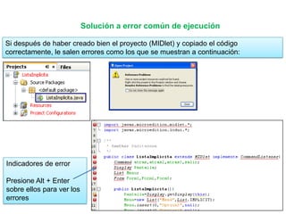 Solución a error común de ejecución

Si después de haber creado bien el proyecto (MIDlet) y copiado el código
correctamente, le salen errores como los que se muestran a continuación:




Indicadores de error

Presione Alt + Enter
sobre ellos para ver los
errores
 