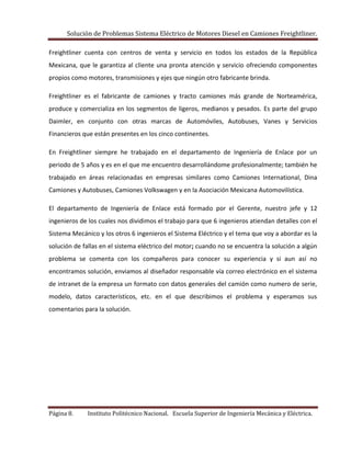 Solución de Problemas Sistema Eléctrico de Motores Diesel en Camiones Freightliner.
Página 8. Instituto Politécnico Nacional. Escuela Superior de Ingeniería Mecánica y Eléctrica.
Freightliner cuenta con centros de venta y servicio en todos los estados de la República
Mexicana, que le garantiza al cliente una pronta atención y servicio ofreciendo componentes
propios como motores, transmisiones y ejes que ningún otro fabricante brinda.
Freightliner es el fabricante de camiones y tracto camiones más grande de Norteamérica,
produce y comercializa en los segmentos de ligeros, medianos y pesados. Es parte del grupo
Daimler, en conjunto con otras marcas de Automóviles, Autobuses, Vanes y Servicios
Financieros que están presentes en los cinco continentes.
En Freightliner siempre he trabajado en el departamento de Ingeniería de Enlace por un
periodo de 5 años y es en el que me encuentro desarrollándome profesionalmente; también he
trabajado en áreas relacionadas en empresas similares como Camiones International, Dina
Camiones y Autobuses, Camiones Volkswagen y en la Asociación Mexicana Automovilística.
El departamento de Ingeniería de Enlace está formado por el Gerente, nuestro jefe y 12
ingenieros de los cuales nos dividimos el trabajo para que 6 ingenieros atiendan detalles con el
Sistema Mecánico y los otros 6 ingenieros el Sistema Eléctrico y el tema que voy a abordar es la
solución de fallas en el sistema eléctrico del motor; cuando no se encuentra la solución a algún
problema se comenta con los compañeros para conocer su experiencia y si aun así no
encontramos solución, enviamos al diseñador responsable vía correo electrónico en el sistema
de intranet de la empresa un formato con datos generales del camión como numero de serie,
modelo, datos característicos, etc. en el que describimos el problema y esperamos sus
comentarios para la solución.
 