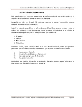 Solución de Problemas Sistema Eléctrico de Motores Diesel en Camiones Freightliner.
Instituto Politécnico Nacional. Escuela Superior de Ingeniería Mecánica y Eléctrica. Página 9
1.1 Planteamiento del Problema.
Este trabajo solo está enfocado para atender y resolver problemas que se presenten en el
Sistema Eléctrico del Motor al final de la línea de ensamble.
Los periféricos eléctricos de cada fabricante de motor no se pueden intercambiar para no
provocar problemas de funcionamiento.
Cuando se presenta un problema en la línea de ensamble, el departamento empieza a hacer el
análisis del problema, si se detecta que no es problema de ingeniería se le notifica al
departamento responsable para su corrección estos que pueden ser:
1. Procesos.
2. Calidad.
3. Manufactura.
4. Materiales.
Por varias causas, algún camión al final de la línea de ensamble es posible que presente
problemas con el sistema eléctrico y que se tienen que resolver, estas causas pueden ser:
I. Problemas con el diseño.
II. Partes mal ensambladas por el proveedor.
III. Proveedores en proceso de desarrollo.
IV. Manejo de materiales.
Provocando que el motor del camión no arranque y si arranca presente alguna falla menor la
cual se tiene que diagnosticar para poder repararla.
 