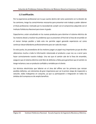 Solución de Problemas Sistema Eléctrico de Motores Diesel en Camiones Freightliner.
Página 10. Instituto Politécnico Nacional. Escuela Superior de Ingeniería Mecánica y Eléctrica.
1.2 Justificación.
Por la experiencia profesional con la que cuento dentro del ramo automotriz en la división de
los camiones, tengo los conocimientos necesarios para presentar este trabajo y poder obtener
el título profesional, motivado por la necesidad de cumplir con el compromiso adquirido con el
Instituto Politécnico Nacional para tener el grado.
Capacitarme y estar actualizado en los nuevos productos para dominar el sistema eléctrico de
los motores diesel y resolver los problemas que se presenten al final de la línea de ensamble en
el menor tiempo posible y todo esto me permite seguir ganando experiencia así como
continuar desarrollándome profesionalmente para ser cada día mejor.
En este punto, los proveedores de los motores juegan un papel muy importante ya que de ellos
obtenemos mucha o toda la información relacionada al producto y que nos va a servir para
hacer correctamente nuestro trabajo. Una vez que el camión sale de la línea de ensamble,
asegurar que el sistema eléctrico esté libre de defectos y fallas para garantizar que el camión no
tenga reclamos y sea un producto confiable y rentable por el cliente.
Los técnicos electricistas que laboran en el área del offline son los primeros que revisan
posibles defectos, son elementos de gran importancia por ser la primer etapa de inspección y
solución, todos trabajamos en conjunto, ya que su participación e integración en todos los
ámbitos de la empresa es de amplio beneficio.
 