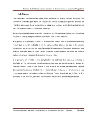 Solución de Problemas Sistema Eléctrico de Motores Diesel en Camiones Freightliner.
Instituto Politécnico Nacional. Escuela Superior de Ingeniería Mecánica y Eléctrica. Página 11
1.3 Alcance.
Este trabajo está enfocado en la solución de los problemas del sistema eléctrico del motor; Este
sistema es primordial para tener un producto de calidad y productivo para los clientes; en
relación a la empresa, liberar los camiones lo más pronto posible a la distribuidora y/o el cliente
para evitar penalización por retrasos en la entrega.
Se da asistencia a la línea de ensamble, a las aéreas de offline y liberación final, con el análisis y
solución de fallas que se presenten en los motores en el sistema eléctrico.
Al diagnosticar un problema se revisa la especificación técnica para el ensamble del camión y
revisar que se hayan instalado todos los componentes; después de esto y la principal
herramienta que se necesita son los software INSITE para motores Cummins y DRUMROLL para
motores Mercedes Benz así como Detroit Diesel los cuales tenemos instalados en nuestras
laptops personales; más adelante se detalla el uso de estos.
Si el problema en revisión es muy complicado y no podemos darle solución, enviamos al
diseñador en EU comentarios con el problema esperando su retroalimentación usando un
formato llamado “ShopCall” que está en la base de datos del intranet de la empresa. Después
de encontrar la solución, si la falla no es relacionada con el diseño, se retroalimenta al área
responsable para su corrección con la supervisión de Control de Calidad. Ver la figura 1. Si el
problema es con el diseño, se le pide al diseñador la actualización de información técnica.
 