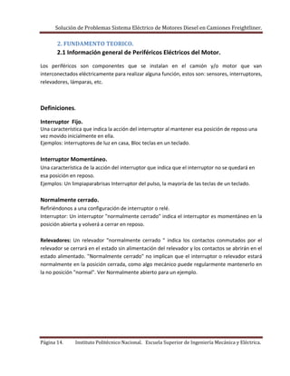 Solución de Problemas Sistema Eléctrico de Motores Diesel en Camiones Freightliner.
Página 14. Instituto Politécnico Nacional. Escuela Superior de Ingeniería Mecánica y Eléctrica.
2. FUNDAMENTO TEORICO.
2.1 Información general de Periféricos Eléctricos del Motor.
Los periféricos son componentes que se instalan en el camión y/o motor que van
interconectados eléctricamente para realizar alguna función, estos son: sensores, interruptores,
relevadores, lámparas, etc.
Definiciones.
Interruptor Fijo.
Una característica que indica la acción del interruptor al mantener esa posición de reposo una
vez movido inicialmente en ella.
Ejemplos: interruptores de luz en casa, Bloc teclas en un teclado.
Interruptor Momentáneo.
Una característica de la acción del interruptor que indica que el interruptor no se quedará en
esa posición en reposo.
Ejemplos: Un limpiaparabrisas Interruptor del pulso, la mayoría de las teclas de un teclado.
Normalmente cerrado.
Refiriéndonos a una configuración de interruptor o relé.
Interruptor: Un interruptor "normalmente cerrado" indica el interruptor es momentáneo en la
posición abierta y volverá a cerrar en reposo.
Relevadores: Un relevador "normalmente cerrado " indica los contactos conmutados por el
relevador se cerrará en el estado sin alimentación del relevador y los contactos se abrirán en el
estado alimentado. "Normalmente cerrado" no implican que el interruptor o relevador estará
normalmente en la posición cerrada, como algo mecánico puede regularmente mantenerlo en
la no posición "normal". Ver Normalmente abierto para un ejemplo.
 
