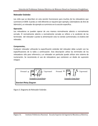 Solución de Problemas Sistema Eléctrico de Motores Diesel en Camiones Freightliner.
Página 16. Instituto Politécnico Nacional. Escuela Superior de Ingeniería Mecánica y Eléctrica.
Relevador Estándar.
Los relés que se describen en esta sección funcionaran para muchos de los relevadores que
suministra el OEM. Cuando un relé diferente se requiere (por ejemplo, Calentadores de Aire de
Admisión), un relevador de ejemplo se suministra en la sección específica.
Operación.
Los relevadores se pueden operar de una manera normalmente abierto o normalmente
cerrado. El normalmente abierto o normalmente cerrado se refiere a la condición de las
terminales del relevador cuando la alimentación esta no siendo suministrada a la bobina del
relevador.
Componentes,
Cualquier relevador utilizando la especificación estándar del relevador debe cumplir con las
especificaciones de la tabla a continuación. Esta descripción utiliza las terminales de los
relevadores sólo para referencia y un relevador en particular puede utilizar otro sistema de
numeración. Se recomienda el uso de relevadores que contienen un diodo de supresión
integral.
Figura 3. Diagrama de Relevador Estándar.
 