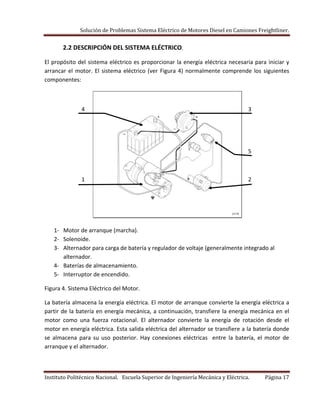 Solución de Problemas Sistema Eléctrico de Motores Diesel en Camiones Freightliner.
Instituto Politécnico Nacional. Escuela Superior de Ingeniería Mecánica y Eléctrica. Página 17
2.2 DESCRIPCIÓN DEL SISTEMA ELÉCTRICO.
El propósito del sistema eléctrico es proporcionar la energía eléctrica necesaria para iniciar y
arrancar el motor. El sistema eléctrico (ver Figura 4) normalmente comprende los siguientes
componentes:
4 3
5
1 2
1- Motor de arranque (marcha).
2- Solenoide.
3- Alternador para carga de batería y regulador de voltaje (generalmente integrado al
alternador.
4- Baterías de almacenamiento.
5- Interruptor de encendido.
Figura 4. Sistema Eléctrico del Motor.
La batería almacena la energía eléctrica. El motor de arranque convierte la energía eléctrica a
partir de la batería en energía mecánica, a continuación, transfiere la energía mecánica en el
motor como una fuerza rotacional. El alternador convierte la energía de rotación desde el
motor en energía eléctrica. Esta salida eléctrica del alternador se transfiere a la batería donde
se almacena para su uso posterior. Hay conexiones eléctricas entre la batería, el motor de
arranque y el alternador.
 