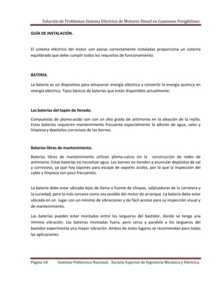 Solución de Problemas Sistema Eléctrico de Motores Diesel en Camiones Freightliner.
Página 18. Instituto Politécnico Nacional. Escuela Superior de Ingeniería Mecánica y Eléctrica.
GUÍA DE INSTALACIÓN.
El sistema eléctrico del motor con piezas correctamente instaladas proporciona un sistema
equilibrado que debe cumplir todos los requisitos de funcionamiento.
BATERIA.
La batería es un dispositivo para almacenar energía eléctrica y convertir la energía química en
energía eléctrica. Tipos básicos de baterías que están disponibles actualmente:
Las baterías del tapón de llenado.
Compuestas de plomo-acido son con un alto grado de antimonio en la aleación de la rejilla.
Estas baterías requieren mantenimiento frecuente especialmente la adición de agua, sales y
limpieza y depósitos corrosivos de los bornes.
Baterías libres de mantenimiento.
Baterías libres de mantenimiento utilizan plomo-calcio sin la construcción de redes de
antimonio. Estas baterías no necesitan agua. Los bornes no tienden a acumular depósitos de sal
y corrosivos, ya que hay tapones para escape de vapores ácidos, por lo que la inspección del
cable y limpieza son poco frecuentes.
La batería debe estar ubicada lejos de llama o fuente de chispas, salpicaduras de la carretera y
la suciedad, pero lo más cercano como sea posible del motor de arranque. La batería debe estar
ubicada en un lugar con un mínimo de vibraciones y de fácil acceso para su inspección visual y
de mantenimiento.
Las baterías pueden estar montadas entre los largueros del bastidor, donde se tenga una
mínima vibración. Las baterías montadas fuera, pero cerca y paralela a los largueros del
bastidor experimenta una mayor vibración. Ambos de estos lugares se recomiendan para todas
las aplicaciones.
 