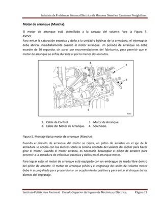 Solución de Problemas Sistema Eléctrico de Motores Diesel en Camiones Freightliner.
Instituto Politécnico Nacional. Escuela Superior de Ingeniería Mecánica y Eléctrica. Página 19
Motor de arranque (Marcha).
El motor de arranque está atornillado a la carcasa del volante. Vea la Figura 5.
AVISO:
Para evitar la saturación excesiva y daño a la unidad y bobinas de la armadura, el interruptor
debe abrirse inmediatamente cuando el motor arranque. Un período de arranque no debe
exceder de 30 segundos sin parar por recomendaciones del fabricante, para permitir que el
motor de arranque se enfríe durante al por lo menos dos minutos.
1. Cable de Control 3. Motor de Arranque.
2. Cable del Motor de Arranque. 4. Solenoide.
Figura 5. Montaje típico motor de arranque (Marcha).
Cuando el circuito de arranque del motor se cierra, un piñón de arrastre en el eje de la
armadura se acopla con los dientes sobre la corona dentada del volante del motor para hacer
girar el motor. Cuando el motor arranca, es necesario desacoplar el piñón de arrastre para
prevenir a la armadura de velocidad excesiva y daños en el arranque motor.
Para lograr esto, el motor de arranque está equipado con un embrague de rueda libre dentro
del piñón de arrastre. El motor de arranque piñón y el engranaje del anillo del volante motor
debe ir acompañada para proporcionar un acoplamiento positivo y para evitar el choque de los
dientes del engranaje.
 