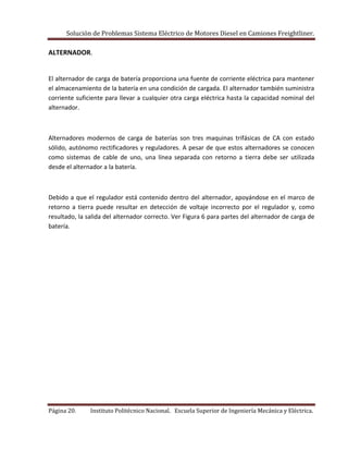 Solución de Problemas Sistema Eléctrico de Motores Diesel en Camiones Freightliner.
Página 20. Instituto Politécnico Nacional. Escuela Superior de Ingeniería Mecánica y Eléctrica.
ALTERNADOR.
El alternador de carga de batería proporciona una fuente de corriente eléctrica para mantener
el almacenamiento de la batería en una condición de cargada. El alternador también suministra
corriente suficiente para llevar a cualquier otra carga eléctrica hasta la capacidad nominal del
alternador.
Alternadores modernos de carga de baterías son tres maquinas trifásicas de CA con estado
sólido, autónomo rectificadores y reguladores. A pesar de que estos alternadores se conocen
como sistemas de cable de uno, una línea separada con retorno a tierra debe ser utilizada
desde el alternador a la batería.
Debido a que el regulador está contenido dentro del alternador, apoyándose en el marco de
retorno a tierra puede resultar en detección de voltaje incorrecto por el regulador y, como
resultado, la salida del alternador correcto. Ver Figura 6 para partes del alternador de carga de
batería.
 