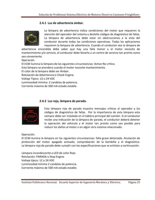 Solución de Problemas Sistema Eléctrico de Motores Diesel en Camiones Freightliner.
Instituto Politécnico Nacional. Escuela Superior de Ingeniería Mecánica y Eléctrica. Página 25
2.4.1 Luz de advertencia ámbar.
La lámpara de advertencia indica condiciones del motor que requieren la
atención del operador del sistema y destella códigos de diagnóstico de fallas.
La lámpara de advertencia debe estar sin obstrucciones a la vista del
conductor durante todas las condiciones operativas. Todas las aplicaciones
requieren la lámpara de advertencia. Cuando el conductor vea la lámpara de
advertencia encendida debe saber que hay una falla menor y el motor necesita de
mantenimiento y/o servicio, el conductor debe llevarlo a un centro de servicio tan pronto como
sea conveniente.
Operación.
El ECM ilumina la lámpara de las siguientes circunstancias: Activo No crítico.
Esta lámpara se prendera cuando el motor necesite mantenimiento.
El color de la lámpara debe ser Ámbar.
Rotulación de Advertencia o Check Engine.
Voltaje Típico: 12 o 24 VDC
Luminosidad mínima: 2 candelas de potencia.
Corriente máxima de 500 mA estado estable.
2.4.2 Luz roja, lámpara de parada.
Esta lámpara roja de parada muestra mensajes críticos al operador y los
códigos de diagnóstico de fallas. Por la importancia de esta lámpara esta
siempre debe ser instalada en el tablero principal del camión. Si el conductor
recibe una indicación de la lámpara de parada, el conductor deberá detener
la operación del vehículo y el motor tan pronto como sea posible para
reducir los daños al motor o en algún otro sistema relacionado.
Operación.
El ECM ilumina la lámpara en las siguientes circunstancias: falla grave detectada. Anulación de
protección del motor apagado activado, comprobación de la bombilla y el diagnóstico.
La lámpara roja de parada debe cumplir con las especificaciones que se enlistan a continuación.
Lámpara incandescente o LED de color Rojo
Rotulación: PARADA o Stop Engine
Voltaje típico: 12 o 24 VDC
Luminosidad mínima 2 candelas de potencia.
Corriente máxima de 500 mA estado estable.
 