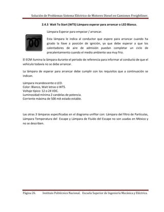 Solución de Problemas Sistema Eléctrico de Motores Diesel en Camiones Freightliner.
Página 26. Instituto Politécnico Nacional. Escuela Superior de Ingeniería Mecánica y Eléctrica.
2.4.3 Wait To Start (WTS) Lámpara esperar para arrancar o LED Blanco.
Lámpara Esperar para empezar / arrancar.
Esta lámpara le indica al conductor que espere para arrancar cuando ha
girado la llave a posición de ignición, ya que debe esperar a que los
calentadores de aire de admisión puedan completar un ciclo de
precalentamiento cuando el medio ambiente sea muy frio.
El ECM ilumina la lámpara durante el periodo de referencia para informar al conducto de que el
vehículo todavía no se debe arrancar.
La lámpara de esperar para arrancar debe cumplir con los requisitos que a continuación se
indican.
Lámpara incandescente o LED.
Color: Blanco, Wait letras o WTS.
Voltaje típico: 12 o 24 VDC.
Luminosidad mínima 2 candelas de potencia.
Corriente máxima de 500 mA estado estable.
Las otras 3 lámparas especificadas en el diagrama unifilar con: Lámpara del filtro de Partículas,
Lámpara Temperatura del Escape y Lámpara de Fluido del Escape no son usadas en México y
no se describen.
 