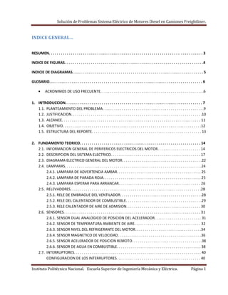 Solución de Problemas Sistema Eléctrico de Motores Diesel en Camiones Freightliner.
Instituto Politécnico Nacional. Escuela Superior de Ingeniería Mecánica y Eléctrica. Página 1
INDICE GENERAL…
RESUMEN. . . . . . . . . . . . . . . . . . . . . . . . . . . . . . . . . . . . . . . . . . . . . . . . . . . . . . . . . . . . . . . . . . . . . . . . . . . . 3
INDICE DE FIGURAS. . . . . . . . . . . . . . . . . . . . . . . . . . . . . . . . . . . . . . . . . . . . . . . . . . . . . . . . . . . . . . . . . . . . .4
INDICIE DE DIAGRAMAS. . . . . . . . . . . . . . . . . . . . . . . . . . . . . . . . . . . . . . . . . . . . . . . . . . . . . . . . . . . . . . . . . 5
GLOSARIO. . . . . . . . . . . . . . . . . . . . . . . . . . . . . . . . . . . . . . . . . . . . . . . . . . . . . . . . . . . . . . . . . . . . . . . . . . . . 6
ACRONIMOS DE USO FRECUENTE. . . . . . . . . . . . . . . . . . . . . . . . . . . . . . . . . . . . . . . . . . . . . . . . . . . . .6
1. INTRODUCCION. . . . . . . . . . . . . . . . . . . . . . . . . . . . . . . . . . . . . . . . . . . . . . . . . . . . . . . . . . . . . . . . . . . . 7
1.1. PLANTEAMIENTO DEL PROBLEMA. . . . . . . . . . . . . . . . . . . . . . . . . . . . . . . . . . . . . . . . . . . . . . . . . . . .9
1.2. JUSTIFICACION. . . . . . . . . . . . . . . . . . . . . . . . . . . . . . . . . . . . . . . . . . . . . . . . . . . . . . . . . . . . . . . . . . .10
1.3. ALCANCE. . . . . . . . . . . . . . . . . . . . . . . . . . . . . . . . . . . . . . . . . . . . . . . . . . . . . . . . . . . . . . . . . . . . . . . 11
1.4. OBJETIVO. . . . . . . . . . . . . . . . . . . . . . . . . . . . . . . . . . . . . . . . . . . . . . . . . . . . . . . . . . . . . . . . . . . . . . .12
1.5. ESTRUCTURA DEL REPORTE. . . . . . . . . . . . . . . . . . . . . . . . . . . . . . . . . . . . . . . . . . . . . . . . . . . . . . . . 13
2. FUNDAMENTO TEORICO. . . . . . . . . . . . . . . . . . . . . . . . . . . . . . . . . . . . . . . . . . . . . . . . . . . . . . . . . . . . 14
2.1. INFORMACION GENERAL DE PERIFERICOS ELECTRICOS DEL MOTOR. . . . . . . . . . . . . . . . . . . . . . 14
2.2. DESCRIPCION DEL SISTEMA ELECTRICO. . . . . . . . . . . . . . . . . . . . . . . . . . . . . . . . . . . . . . . . . . . . . . 17
2.3. DIAGRAMA ELECTRICO GENERAL DEL MOTOR. . . . . . . . . . . . . . . . . . . . . . . . . . . . . . . . . . . . . . . . .22
2.4. LAMPARAS. . . . . . . . . . . . . . . . . . . . . . . . . . . . . . . . . . . . . . . . . . . . . . . . . . . . . . . . . . . . . . . . . . . . . .24
2.4.1. LAMPARA DE ADVERTENCIA AMBAR. . . . . . . . . . . . . . . . . . . . . . . . . . . . . . . . . . . . . . . . . . . 25
2.4.2. LAMPARA DE PARADA ROJA. . . . . . . . . . . . . . . . . . . . . . . . . . . . . . . . . . . . . . . . . . . . . . . . . . 25
2.4.3. LAMPARA ESPERAR PARA ARRANCAR. . . . . . . . . . . . . . . . . . . . . . . . . . . . . . . . . . . . . . . . . . 26
2.5. RELEVADORES. . . . . . . . . . . . . . . . . . . . . . . . . . . . . . . . . . . . . . . . . . . . . . . . . . . . . . . . . . . . . . . . . . .28
2.5.1. RELE DE EMBRAGUE DEL VENTILADOR. . . . . . . . . . . . . . . . . . . . . . . . . . . . . . . . . . . . . . . . . .28
2.5.2. RELE DEL CALENTADOR DE COMBUSTIBLE. . . . . . . . . . . . . . . . . . . . . . . . . . . . . . . . . . . . . . .29
2.5.3. RELE CALENTADOR DE AIRE DE ADMISION. . . . . . . . . . . . . . . . . . . . . . . . . . . . . . . . . . . . . . 30
2.6. SENSORES. . . . . . . . . . . . . . . . . . . . . . . . . . . . . . . . . . . . . . . . . . . . . . . . . . . . . . . . . . . . . . . . . . . . . . 31
2.6.1. SENSOR DUAL ANALOGICO DE POSICION DEL ACELERADOR. . . . . . . . . . . . . . . . . . . . . . . . 31
2.6.2. SENSOR DE TEMPERATURA AMBIENTE DE AIRE. . . . . . . . . . . . . . . . . . . . . . . . . . . . . . . . . . 32
2.6.3. SENSOR NIVEL DEL REFRIGERANTE DEL MOTOR. . . . . . . . . . . . . . . . . . . . . . . . . . . . . . . . . .34
2.6.4. SENSOR MAGNETICO DE VELOCIDAD. . . . . . . . . . . . . . . . . . . . . . . . . . . . . . . . . . . . . . . . . . .36
2.6.5. SENSOR ACELERADOR DE POSICION REMOTO. . . . . . . . . . . . . . . . . . . . . . . . . . . . . . . . . . . .38
2.6.6. SENSOR DE AGUA EN COMBUSTIBLE. . . . . . . . . . . . . . . . . . . . . . . . . . . . . . . . . . . . . . . . . . . 38
2.7. INTERRUPTORES. . . . . . . . . . . . . . . . . . . . . . . . . . . . . . . . . . . . . . . . . . . . . . . . . . . . . . . . . . . . . . . . . 40
CONFIGURACION DE LOS INTERRUPTORES. . . . . . . . . . . . . . . . . . . . . . . . . . . . . . . . . . . . . . . . . . . 40
 