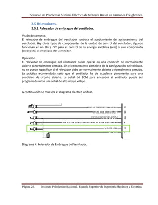 Solución de Problemas Sistema Eléctrico de Motores Diesel en Camiones Freightliner.
Página 28. Instituto Politécnico Nacional. Escuela Superior de Ingeniería Mecánica y Eléctrica.
2.5 Relevadores.
2.5.1. Relevador de embrague del ventilador.
Visión de conjunto.
El relevador de embrague del ventilador controla el acoplamiento del accionamiento del
ventilador. Hay otros tipos de componentes de la unidad de control del ventilador, algunos
funcionan en un On / Off para el control de la energía eléctrica (rele) o aire comprimido
(solenoide) al embrague del ventilador.
Operación.
El relevador de embrague del ventilador puede operar en una condición de normalmente
abierto o normalmente cerrado. Sin el conocimiento completo de la configuración del vehículo,
no se puede especificar si el relevador debe ser normalmente abierto o normalmente cerrado.
La práctica recomendada sería que el ventilador ha de acoplarse plenamente para una
condición de circuito abierto. La señal del ECM para encender el ventilador puede ser
programada como una señal de alto o bajo voltaje.
A continuación se muestra el diagrama eléctrico unifilar.
Diagrama 4. Relevador de Embrague del Ventilador.
 
