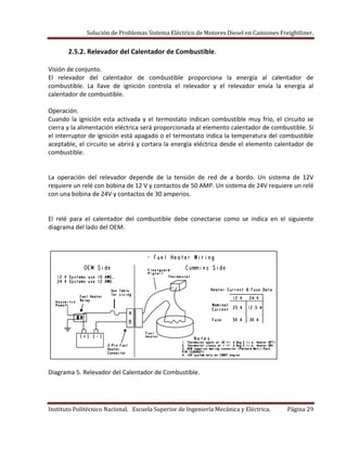 Solución de Problemas Sistema Eléctrico de Motores Diesel en Camiones Freightliner.
Instituto Politécnico Nacional. Escuela Superior de Ingeniería Mecánica y Eléctrica. Página 29
2.5.2. Relevador del Calentador de Combustible.
Visión de conjunto.
El relevador del calentador de combustible proporciona la energía al calentador de
combustible. La llave de ignición controla el relevador y el relevador envía la energía al
calentador de combustible.
Operación.
Cuando la ignición esta activada y el termostato indican combustible muy frio, el circuito se
cierra y la alimentación eléctrica será proporcionada al elemento calentador de combustible. Si
el interruptor de ignición está apagado o el termostato indica la temperatura del combustible
aceptable, el circuito se abrirá y cortara la energía eléctrica desde el elemento calentador de
combustible.
La operación del relevador depende de la tensión de red de a bordo. Un sistema de 12V
requiere un relé con bobina de 12 V y contactos de 50 AMP. Un sistema de 24V requiere un relé
con una bobina de 24V y contactos de 30 amperios.
El relé para el calentador del combustible debe conectarse como se indica en el siguiente
diagrama del lado del OEM.
Diagrama 5. Relevador del Calentador de Combustible.
 