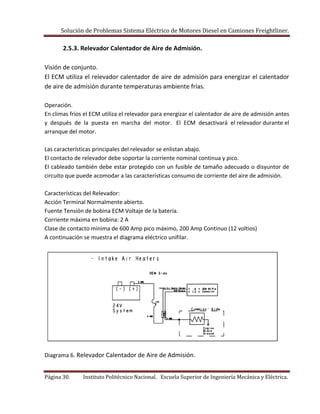 Solución de Problemas Sistema Eléctrico de Motores Diesel en Camiones Freightliner.
Página 30. Instituto Politécnico Nacional. Escuela Superior de Ingeniería Mecánica y Eléctrica.
2.5.3. Relevador Calentador de Aire de Admisión.
Visión de conjunto.
El ECM utiliza el relevador calentador de aire de admisión para energizar el calentador
de aire de admisión durante temperaturas ambiente frías.
Operación.
En climas fríos el ECM utiliza el relevador para energizar el calentador de aire de admisión antes
y después de la puesta en marcha del motor. El ECM desactivará el relevador durante el
arranque del motor.
Las características principales del relevador se enlistan abajo.
El contacto de relevador debe soportar la corriente nominal continua y pico.
El cableado también debe estar protegido con un fusible de tamaño adecuado o disyuntor de
circuito que puede acomodar a las características consumo de corriente del aire de admisión.
Características del Relevador:
Acción Terminal Normalmente abierto.
Fuente Tensión de bobina ECM Voltaje de la batería.
Corriente máxima en bobina: 2 A
Clase de contacto mínima de 600 Amp pico máximo, 200 Amp Continuo (12 voltios)
A continuación se muestra el diagrama eléctrico unifilar.
Diagrama 6. Relevador Calentador de Aire de Admisión.
 