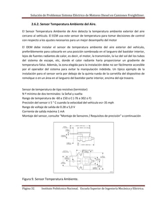 Solución de Problemas Sistema Eléctrico de Motores Diesel en Camiones Freightliner.
Página 32. Instituto Politécnico Nacional. Escuela Superior de Ingeniería Mecánica y Eléctrica.
2.6.2. Sensor Temperatura Ambiente del Aire.
El Sensor Temperatura Ambiente de Aire detecta la temperatura ambiente exterior del aire
cercano al vehículo. El ECM usa este sensor de temperatura para tomar decisiones de control
con respecto a los ajustes necesarios para un mejor desempeño del motor
El OEM debe instalar el sensor de temperatura ambiente del aire exterior del vehículo,
preferiblemente para colocarlo en una posición sombreada en el larguero del bastidor interior,
lejos de fuentes radiantes de calor, es decir, el motor, la transmisión, la luz del sol del los tubos
del sistema de escape, etc, donde el calor radiante haría proporcionar un gradiente de
temperatura falso. Además, la zona elegida para la instalación debe no ser fácilmente accesible
por el operador del sistema para evitar la manipulación indebida. Un típico ejemplo de la
instalación para el sensor sería por debajo de la quinta rueda de la carretilla del dispositivo de
remolque o en un área en el larguero del bastidor parte interior, encima del eje trasero.
Sensor de temperatura de tipo resistivo (termistor)
N º mínimo de dos terminales: la Señal y vuelta
Rango de temperatura de -60 a 150 ο C (-76 a 302 ο F)
Precisión del sensor ± 5 ° C cuando la velocidad del vehículo es> 35 mph
Rango de voltaje de salida de 0.28 a 5,0 V
Corriente de salida máxima 1 mA
Montaje del sensor, consulte "Montaje de Sensores / Requisitos de precisión" a continuación
Figura 9. Sensor Temperatura Ambiente.
 