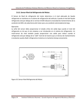 Solución de Problemas Sistema Eléctrico de Motores Diesel en Camiones Freightliner.
Página 34. Instituto Politécnico Nacional. Escuela Superior de Ingeniería Mecánica y Eléctrica.
2.6.3. Sensor Nivel de Refrigerante del Motor.
El Sensor de Nivel de refrigerante del motor determina si el nivel adecuado de líquido
refrigerante se mantiene en el sistema de refrigeración del vehículo. Cuando el nivel del líquido
refrigerante está por debajo de lo normal el ECM indicará la necesidad de mantenimiento de la
condición de ADD o de advertencia del motor para una condición extremadamente bajo.
Operación.
La señal del sensor debe proporcionar el estado crítico de salida bajo cuando el nivel del
refrigerante es tal que el aire empieza a ser introducido en el sistema de refrigeración. Un
multi-sensor de nivel también puede proporcionar una salida para indicar cuando el
refrigerante está por debajo de la "add" nivel de tal manera que un técnico de mantenimiento
o conductor puede añadir refrigerante al sistema en el próximo tiempo conveniente.
Figura 10. Sensor Nivel Refrigerante del Motor.
 