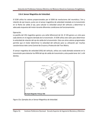 Solución de Problemas Sistema Eléctrico de Motores Diesel en Camiones Freightliner.
Página 36. Instituto Politécnico Nacional. Escuela Superior de Ingeniería Mecánica y Eléctrica.
2.6.4. Sensor Magnético de Velocidad.
El ECM utiliza los valores proporcionados por el OEM de revoluciones del neumático / km y
relación de eje trasero, junto con el sensor magnético de velocidad instalado en la transmisión
en la flecha de salida al eje, para calcular la velocidad actual del vehículo y determinar la
adecuada respuesta del motor durante diferentes condiciones de funcionamiento.
Operación.
La pastilla del VSS magnético genera una señal diferencial de CA. El VSS genera un ciclo para
cada diente en el engrane dentado de la transmisión. El ECM utiliza este valor para determinar
la velocidad de rotación del eje de salida de la transmisión. Esto con otros valores programados
permite que el motor determinar la velocidad del vehículo para su utilización por muchas
características tales como Control de Crucero y Protección del Tren Motriz.
El sensor magnético de velocidad (VSS) del vehículo, utiliza una rueda dentada existente en la
transmisión para detectar las RPM del eje de salida de transmisión y esta puede tener de 1 a 64
dientes.
Figura 12a. Ejemplos de un Sensor Magnético de Velocidad.
 