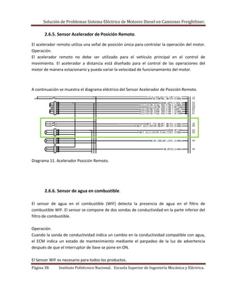 Solución de Problemas Sistema Eléctrico de Motores Diesel en Camiones Freightliner.
Página 38. Instituto Politécnico Nacional. Escuela Superior de Ingeniería Mecánica y Eléctrica.
2.6.5. Sensor Acelerador de Posición Remoto.
El acelerador remoto utiliza una señal de posición única para controlar la operación del motor.
Operación.
El acelerador remoto no debe ser utilizado para el vehículo principal en el control de
movimiento. El acelerador a distancia está diseñado para el control de las operaciones del
motor de manera estacionario y pueda variar la velocidad de funcionamiento del motor.
A continuación se muestra el diagrama eléctrico del Sensor Acelerador de Posición Remoto.
Diagrama 11. Acelerador Posición Remoto.
2.6.6. Sensor de agua en combustible.
El sensor de agua en el combustible (WIF) detecta la presencia de agua en el filtro de
combustible WIF. El sensor se compone de dos sondas de conductividad en la parte inferior del
filtro de combustible.
Operación.
Cuando la sonda de conductividad indica un cambio en la conductividad compatible con agua,
el ECM indica un estado de mantenimiento mediante el parpadeo de la luz de advertencia
después de que el interruptor de llave se pone en ON.
El Sensor WIF es necesario para todos los productos.
 