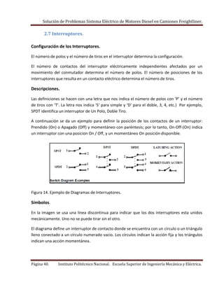Solución de Problemas Sistema Eléctrico de Motores Diesel en Camiones Freightliner.
Página 40. Instituto Politécnico Nacional. Escuela Superior de Ingeniería Mecánica y Eléctrica.
2.7 Interruptores.
Configuración de los Interruptores.
El número de polos y el número de tiros en el interruptor determina la configuración.
El número de contactos del interruptor eléctricamente independientes afectados por un
movimiento del conmutador determina el número de polos. El número de posiciones de los
interruptores que resulta en un contacto eléctrico determina el número de tiros.
Descripciones.
Las definiciones se hacen con una letra que nos indica el número de polos con ‘P’ y el número
de tiros con ‘T’. La letra nos indica ‘S’ para simple y ‘D’ para el doble, 3, 4, etc.) Por ejemplo,
SPDT identifica un interruptor de Un Polo, Doble Tiro.
A continuación se da un ejemplo para definir la posición de los contactos de un interruptor:
Prendido (On) o Apagado (Off) y momentáneo con paréntesis; por lo tanto, On-Off-(On) indica
un interruptor con una posicion On / Off, y un momentáneo On posición disponible.
Figura 14. Ejemplo de Diagramas de Interruptores.
Símbolos.
En la imagen se usa una línea discontinua para indicar que los dos interruptores esta unidos
mecánicamente. Uno no se puede tirar sin el otro.
El diagrama define un interruptor de contacto donde se encuentra con un círculo o un triángulo
lleno conectado a un círculo numerado vacio. Los círculos indican la acción fija y los triángulos
indican una acción momentánea.
 