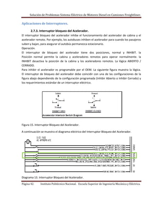 Solución de Problemas Sistema Eléctrico de Motores Diesel en Camiones Freightliner.
Página 42. Instituto Politécnico Nacional. Escuela Superior de Ingeniería Mecánica y Eléctrica.
Aplicaciones de Interruptores.
2.7.3. Interruptor bloqueo del Acelerador.
El interruptor bloqueo del acelerador inhibe el funcionamiento del acelerador de cabina y el
acelerador remoto. Por ejemplo, los autobuses inhiben el acelerador para cuando los pasajeros
suben y bajan, para asegurar el autobús permanezca estacionario.
Operación.
El interruptor de bloqueo del acelerador tiene dos posiciones, normal y INHIBIT. la
Posición normal permite la cabina y aceleradores remotos para operar normalmente. la
INHIBIT desactiva la posición de la cabina y los aceleradores remotos. La lógica ABIERTO /
CERRADO.
Para inhibir el acelerador es programable por el OEM. La siguiente figura muestra la lógica.
El interruptor de bloqueo del acelerador debe coincidir con una de las configuraciones de la
figura abajo dependiendo de la configuración programada (Inhibir Abierto o Inhibir Cerrado) y
los requerimientos estándar de un interruptor eléctrico.
Figura 15. Interruptor Bloqueo del Acelerador.
A continuación se muestra el diagrama eléctrico del Interruptor Bloqueo del Acelerador.
Diagrama 13. Interruptor Bloqueo del Acelerador.
 