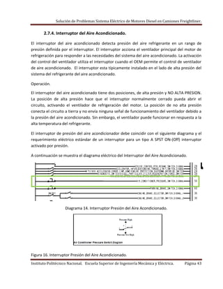 Solución de Problemas Sistema Eléctrico de Motores Diesel en Camiones Freightliner.
Instituto Politécnico Nacional. Escuela Superior de Ingeniería Mecánica y Eléctrica. Página 43
2.7.4. Interruptor del Aire Acondicionado.
El interruptor del aire acondicionado detecta presión del aire refrigerante en un rango de
presión definida por el interruptor. El interruptor acciona el ventilador principal del motor de
refrigeración para responder a las necesidades del sistema del aire acondicionado. La activación
del control del ventilador utiliza el interruptor cuando el OEM permite el control de ventilador
de aire acondicionado. El interruptor esta típicamente instalado en el lado de alta presión del
sistema del refrigerante del aire acondicionado.
Operación.
El interruptor del aire acondicionado tiene dos posiciones, de alta presión y NO ALTA PRESION.
La posición de alta presión hace que el interruptor normalmente cerrado pueda abrir el
circuito, activando el ventilador de refrigeración del motor. La posición de no alta presión
conecta el circuito a tierra y no envía ninguna señal de funcionamiento del ventilador debido a
la presión del aire acondicionado. Sin embargo, el ventilador puede funcionar en respuesta a la
alta temperatura del refrigerante.
El interruptor de presión del aire acondicionador debe coincidir con el siguiente diagrama y el
requerimiento eléctrico estándar de un interruptor para un tipo A SPST ON-(Off) interruptor
activado por presión.
A continuación se muestra el diagrama eléctrico del Interruptor del Aire Acondicionado.
Diagrama 14. Interruptor Presión del Aire Acondicionado.
Figura 16. Interruptor Presión del Aire Acondicionado.
 