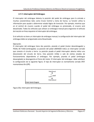 Solución de Problemas Sistema Eléctrico de Motores Diesel en Camiones Freightliner.
Instituto Politécnico Nacional. Escuela Superior de Ingeniería Mecánica y Eléctrica. Página 47
2.7.7. Interruptor del Embrague.
El interruptor del embrague detecta la posición del pedal de embrague para la entrada a
muchas características tales como Cruise Control y toma de fuerza. La función utiliza la
información para ayudar a determinar estado lógico de transición. Por ejemplo, mientras que
en el control de crucero cuando el pedal del embrague es presionado, el crucero será
desactivado. Todos los vehículos que utilizan un embrague manual para enganchar el vehículo
de tracción en línea requieren el interruptor del embrague.
Si el vehículo no tiene un interruptor de embrague manual, la configuración del interruptor del
embrague debe ser programado como Desactivado.
Operación.
El interruptor del embrague tiene dos posición, pisando el pedal (motor desembragado) y
PEDAL DE FUGA (embragado). La posición del pedal LIBERADO indica un interruptor cerrado
que conecta el circuito a tierra. La posición pisada el pedal interruptor abierta indica una
desconexión del circuito de tierra. Esta posición inhibe o sale de ciertos estados de
funcionamiento dependiente al embrague. Por ejemplo, pisando el pedal (embrague
desacoplado) se desengancha el freno del motor. El interruptor del embrague debe satisfacer
la configuración de la siguiente figura. El tipo de interruptor es normalmente cerrada SPST
momentáneo On-(Off).
Figura 20a. Interruptor del Embrague.
 