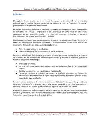 Solución de Problemas Sistema Eléctrico de Motores Diesel en Camiones Freightliner.
Instituto Politécnico Nacional. Escuela Superior de Ingeniería Mecánica y Eléctrica. Página 3
RESUMEN…
El propósito de este informe es dar a conocer los conocimientos adquiridos en la industria
automotriz en el ramo de los camiones para poder obtener el título de “Ingeniero Electricista”
por la modalidad de Experiencia Profesional.
Mi trabajo de Ingeniero de Enlace es la relación o conexión que hay entre la planta de ensamble
de camiones en Santiago Tianguistenco y el Corporativo en USA; entre las principales
actividades es dar asistencia técnica a la línea de ensamble verificando el correcto
funcionamiento del sistema eléctrico de los camiones.
El trabajo está enfocado para resolver cualquier problema con el sistema eléctrico del motor y
todos los componentes periféricos conectados a la computadora que es quien controla el
desempeño del camión con los dos principales objetivos:
Tener el mayor ahorro de combustible
Y la mínima emisión de contaminantes al medio ambiente.
Cuando el vehículo sale de la línea de ensamble y al iniciar las pruebas funcionales si se detecta
un problema en ese momento se interviene para analizar y resolver el problema, para esto
hacemos la siguiente metodología:
Análisis del problema.
Verificar que los componentes instalados sean según la especificación del modelo del
camión.
Cambiar componentes por especificación no adecuada.
En caso de continuar el problema, se contacta al diseñador por medio del formato de
intranet de la empresa donde le reportamos el problema y esperamos que nos de sus
comentarios para la solución.
Para un correcto análisis, se debe tener conocimiento de todos los componentes y periféricos
instalados en el camión en relación directa a la computadora del motor como interruptores,
sensores, lámparas, etc, con los que fue diseñado según las necesidades del cliente.
Para agilizar la solución de los problemas, se propone el uso del software INSITE para motores
Cummins y DRUMROLL para motores Mercedes Benz y Detroit Diesel como soporte para con
los técnicos electricistas del área de trabajo Offline
 