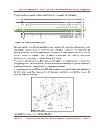 Solución de Problemas Sistema Eléctrico de Motores Diesel en Camiones Freightliner.
Página 48. Instituto Politécnico Nacional. Escuela Superior de Ingeniería Mecánica y Eléctrica.
A continuación se muestra el diagrama eléctrico del Interruptor del Embrague.
Diagrama 16. Interruptor del Embrague.
Como ejemplo las especificaciones del interruptor que se ilustra a continuación cumple con las
necesidades eléctricas para un interruptor del embrague El conjunto del interruptor del
embrague contiene una palanca flexible que contacta con el pedal de embrague en su posición
liberada. Cuando el operador libera el pedal de embrague, esta palanca debe actuar
plenamente. Se recomienda el montaje dentro de la cabina.
Precauciones adicionales deben tomarse para interruptores montados fuera de la cabina para
proteger la palanca de accionamiento, de las condiciones ambientales que podrían mantener el
interruptor accionado cuando el pedal del embrague se presiona.
El conjunto consta de un SPST rotativo OFF-(ON) con el conector pigtail, palanca kit, y el soporte
del interruptor. La varilla de palanca debe ser colocada en contacto con el borde de ataque del
brazo del pedal del embrague.
Figura 20b. Interruptor para Embrague (Clutch).
 
